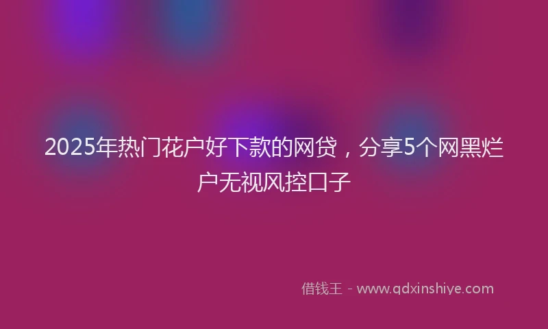2025年热门花户好下款的网贷，分享5个网黑烂户无视风控口子
