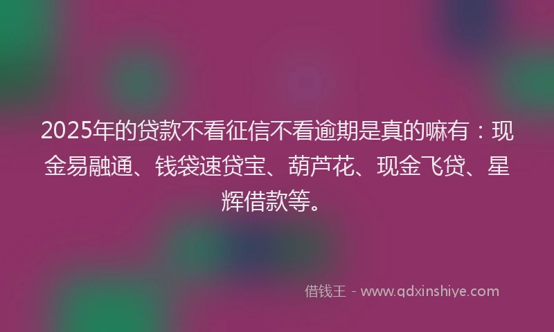 2025年的贷款不看征信不看逾期是真的嘛有：现金易融通、钱袋速贷宝、葫芦花、现金飞贷、星辉借款等。