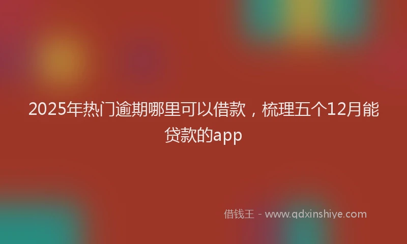 2025年热门逾期哪里可以借款，梳理五个12月能贷款的app