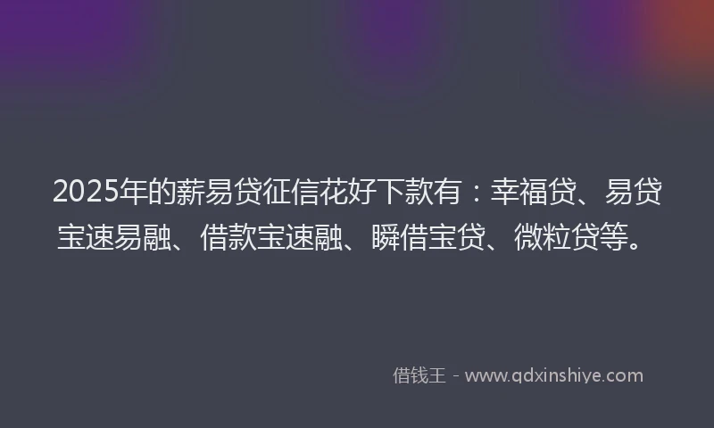 2025年的薪易贷征信花好下款有：幸福贷、易贷宝速易融、借款宝速融、瞬借宝贷、微粒贷等。