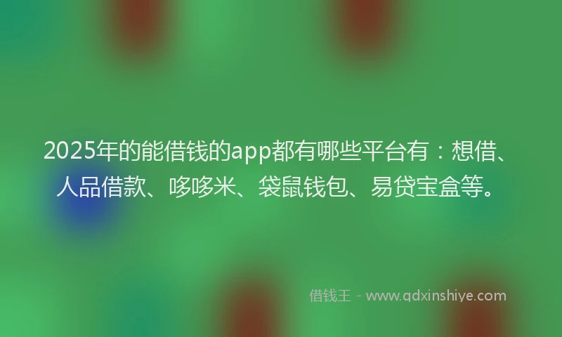 2025年的能借钱的app都有哪些平台有：想借、人品借款、哆哆米、袋鼠钱包、易贷宝盒等。