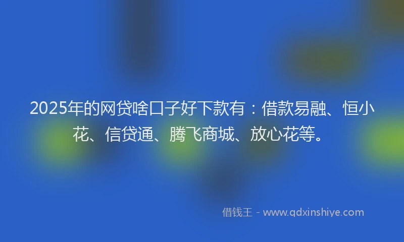 2025年的网贷啥口子好下款有：借款易融、恒小花、信贷通、腾飞商城、放心花等。