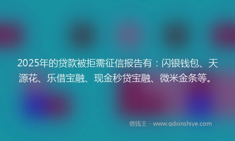 2025年的贷款被拒需征信报告有：闪银钱包、天源花、乐借宝融、现金秒贷宝融、微米金条等。