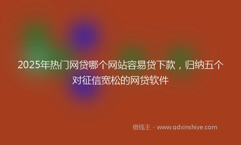 2025年热门网贷哪个网站容易贷下款，归纳五个对征信宽松的网贷软件