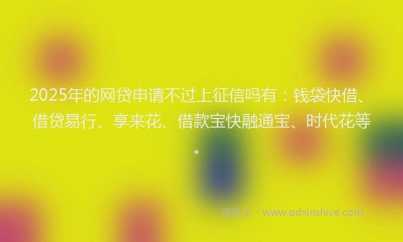 2025年的网贷申请不过上征信吗有：钱袋快借、借贷易行、享来花、借款宝快融通宝、时代花等。