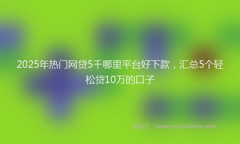 2025年热门网贷5千哪里平台好下款，汇总5个轻松贷10万的口子