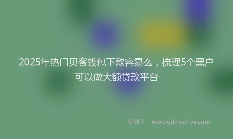 2025年热门贝客钱包下款容易么，梳理5个黑户可以做大额贷款平台
