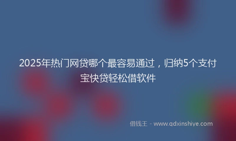 2025年热门网贷哪个最容易通过，归纳5个支付宝快贷轻松借软件