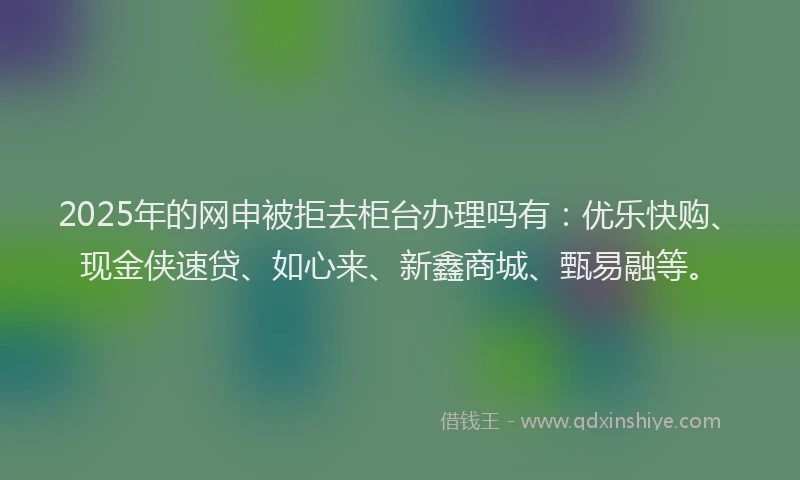 2025年的网申被拒去柜台办理吗有：优乐快购、现金侠速贷、如心来、新鑫商城、甄易融等。