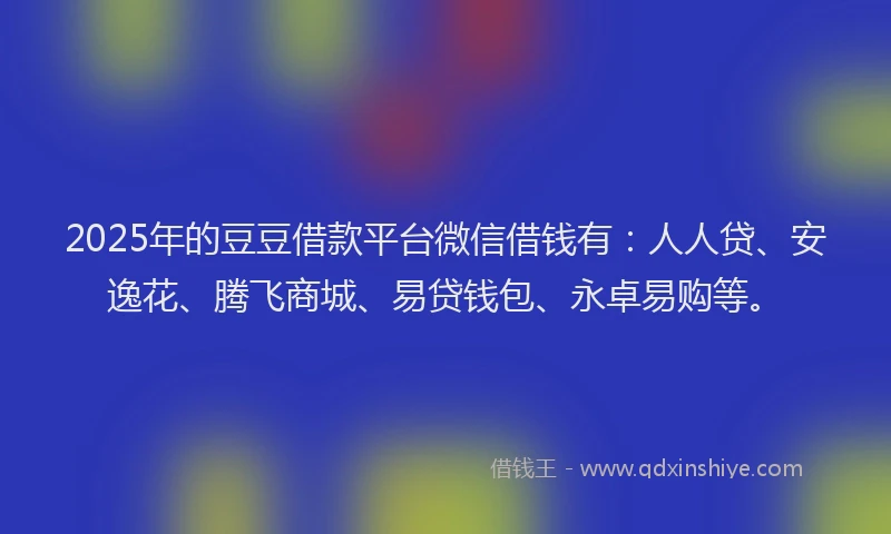 2025年的豆豆借款平台微信借钱有：人人贷、安逸花、腾飞商城、易贷钱包、永卓易购等。