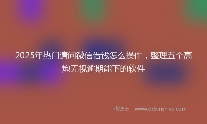 2025年热门请问微信借钱怎么操作，整理五个高炮无视逾期能下的软件