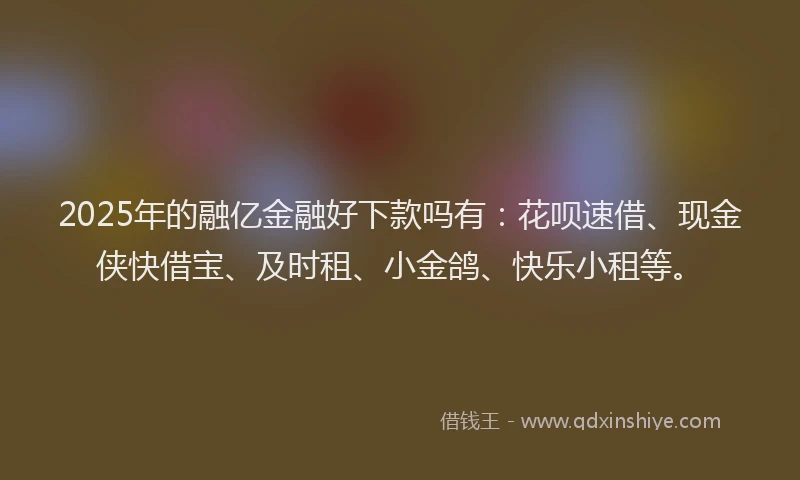 2025年的融亿金融好下款吗有：花呗速借、现金侠快借宝、及时租、小金鸽、快乐小租等。