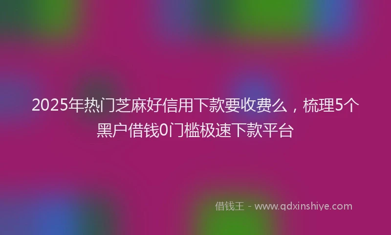 2025年热门芝麻好信用下款要收费么，梳理5个黑户借钱0门槛极速下款平台