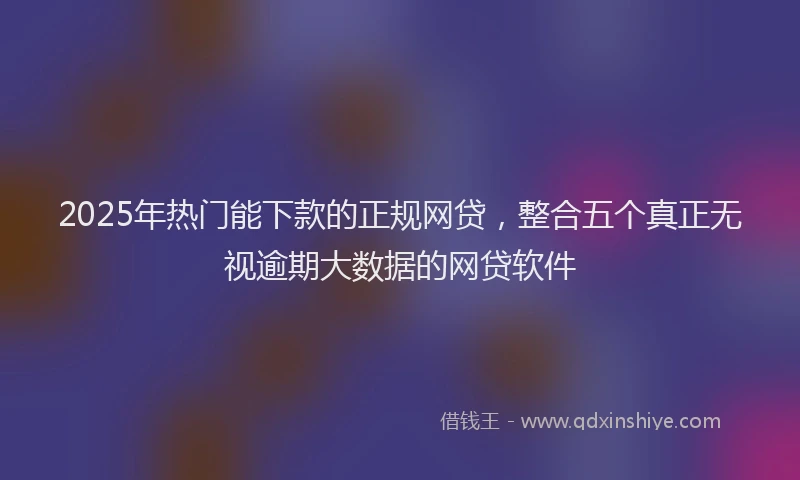 2025年热门能下款的正规网贷，整合五个真正无视逾期大数据的网贷软件