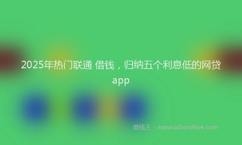 2025年热门联通 借钱，归纳五个利息低的网贷app