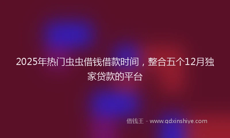 2025年热门虫虫借钱借款时间，整合五个12月独家贷款的平台