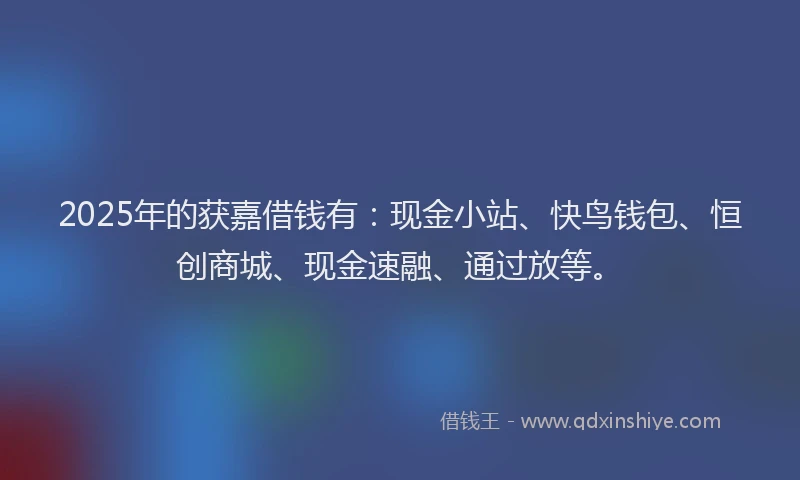 2025年的获嘉借钱有：现金小站、快鸟钱包、恒创商城、现金速融、通过放等。