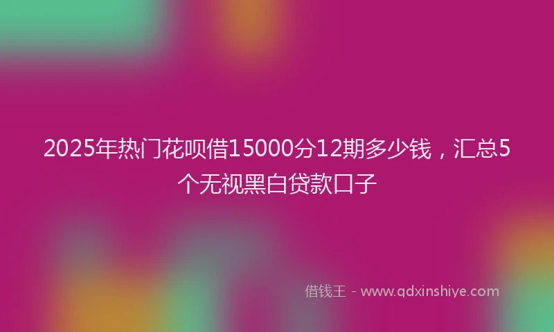 2025年热门花呗借15000分12期多少钱，汇总5个无视黑白贷款口子