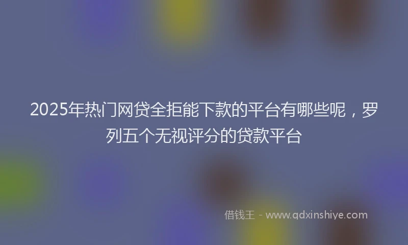 2025年热门网贷全拒能下款的平台有哪些呢，罗列五个无视评分的贷款平台