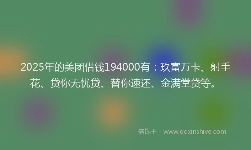 2025年的美团借钱194000有：玖富万卡、射手花、贷你无忧贷、替你速还、金满堂贷等。