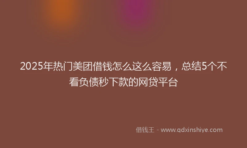 2025年热门美团借钱怎么这么容易，总结5个不看负债秒下款的网贷平台
