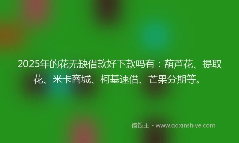 2025年的花无缺借款好下款吗有：葫芦花、提取花、米卡商城、柯基速借、芒果分期等。