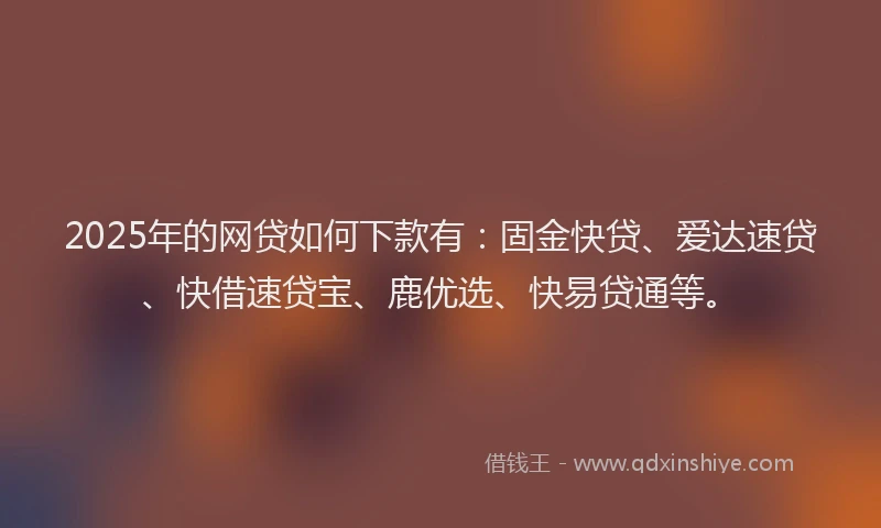 2025年的网贷如何下款有：固金快贷、爱达速贷、快借速贷宝、鹿优选、快易贷通等。