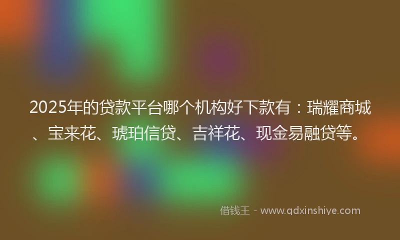 2025年的贷款平台哪个机构好下款有：瑞耀商城、宝来花、琥珀信贷、吉祥花、现金易融贷等。