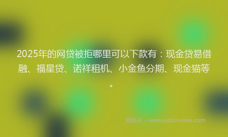 2025年的网贷被拒哪里可以下款有：现金贷易借融、福星贷、诺祥租机、小金鱼分期、现金猫等。