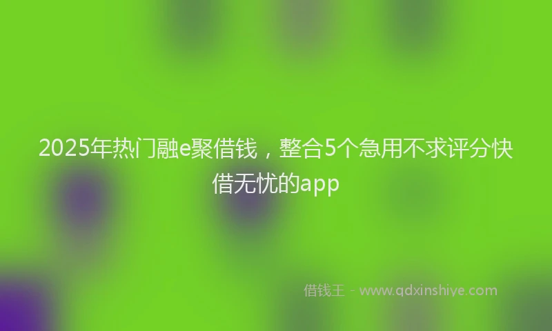 2025年热门融e聚借钱，整合5个急用不求评分快借无忧的app
