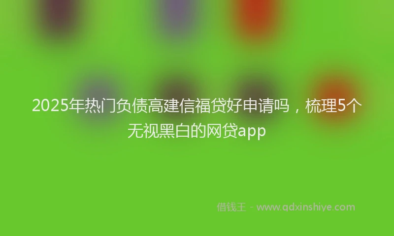 2025年热门负债高建信福贷好申请吗，梳理5个无视黑白的网贷app