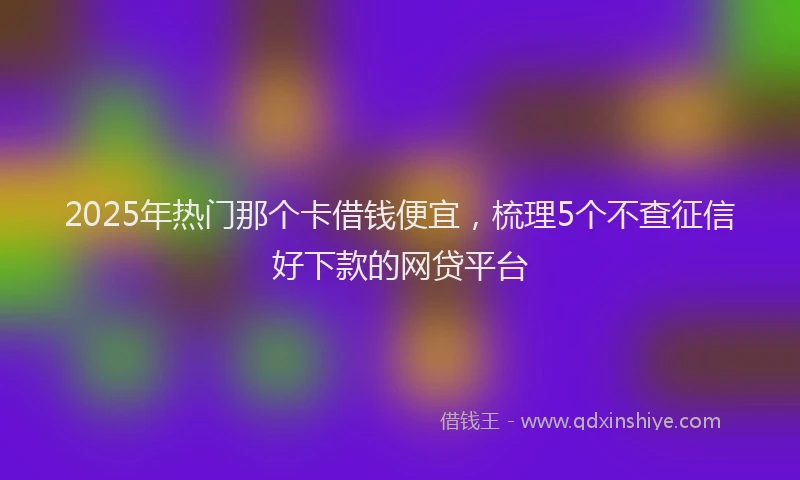 2025年热门那个卡借钱便宜，梳理5个不查征信好下款的网贷平台