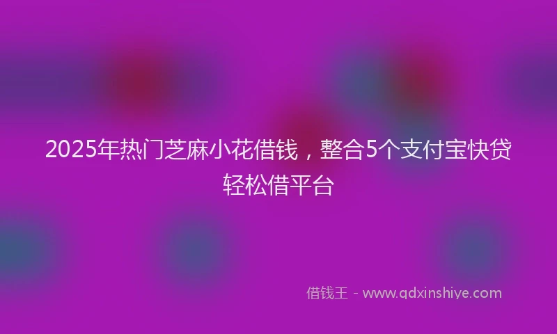 2025年热门芝麻小花借钱，整合5个支付宝快贷轻松借平台