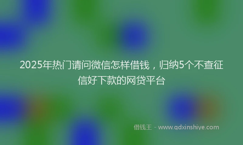 2025年热门请问微信怎样借钱，归纳5个不查征信好下款的网贷平台