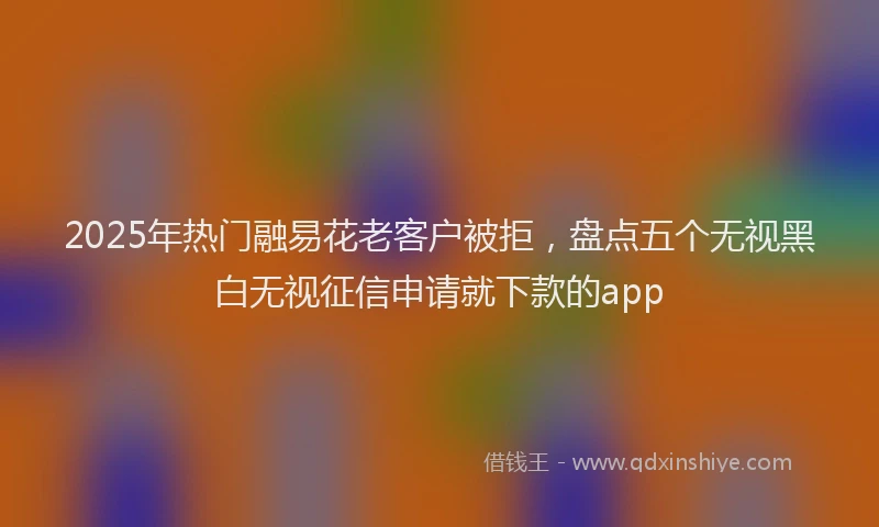 2025年热门融易花老客户被拒，盘点五个无视黑白无视征信申请就下款的app