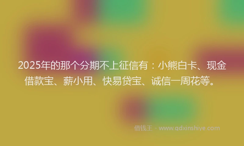 2025年的那个分期不上征信有：小熊白卡、现金借款宝、薪小用、快易贷宝、诚信一周花等。