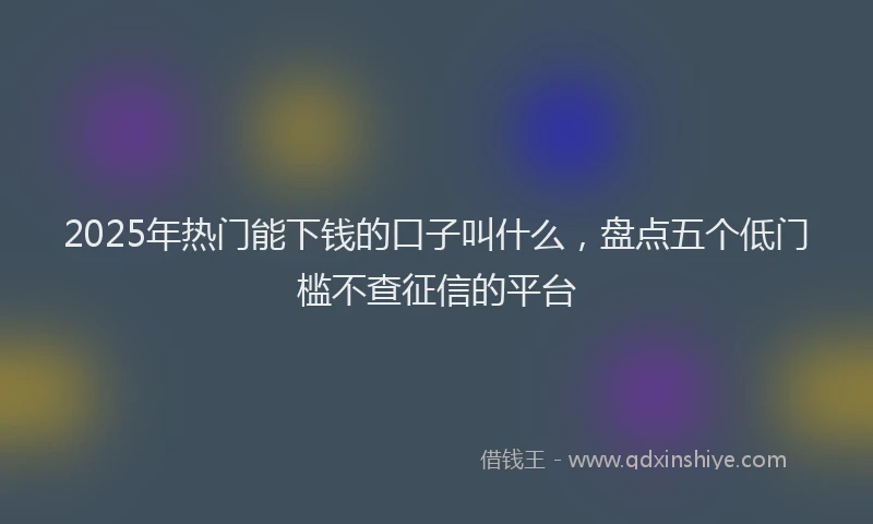 2025年热门能下钱的口子叫什么，盘点五个低门槛不查征信的平台