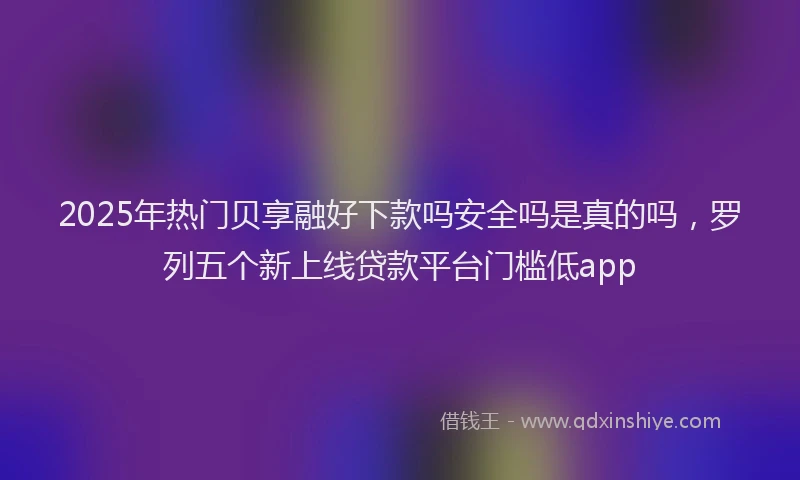 2025年热门贝享融好下款吗安全吗是真的吗，罗列五个新上线贷款平台门槛低app