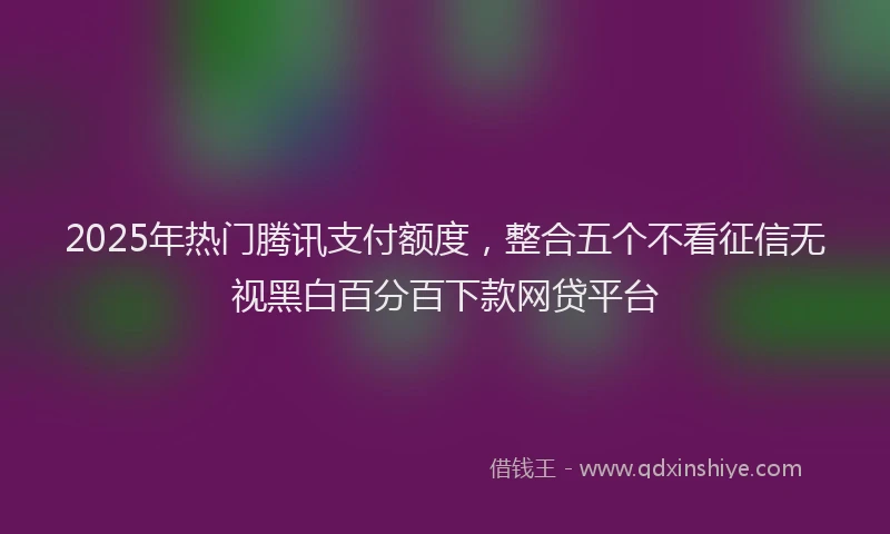 2025年热门腾讯支付额度，整合五个不看征信无视黑白百分百下款网贷平台