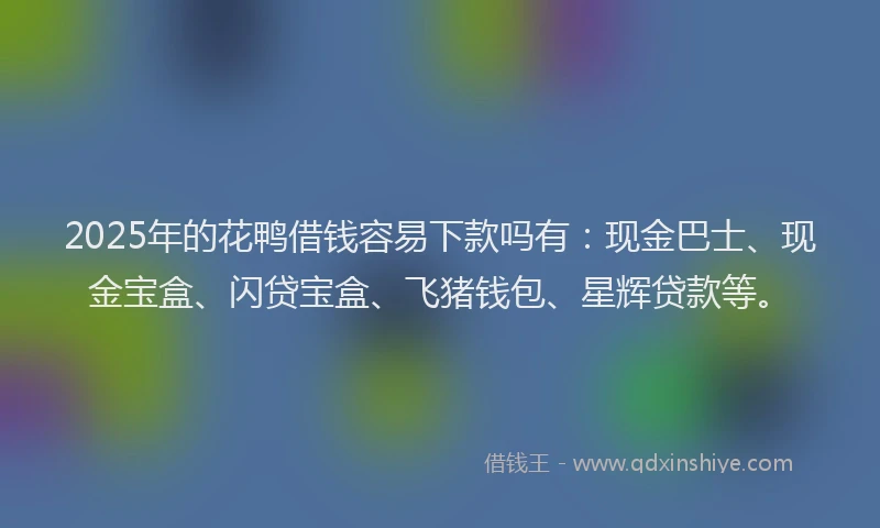 2025年的花鸭借钱容易下款吗有：现金巴士、现金宝盒、闪贷宝盒、飞猪钱包、星辉贷款等。