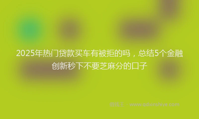 2025年热门贷款买车有被拒的吗，总结5个金融创新秒下不要芝麻分的口子