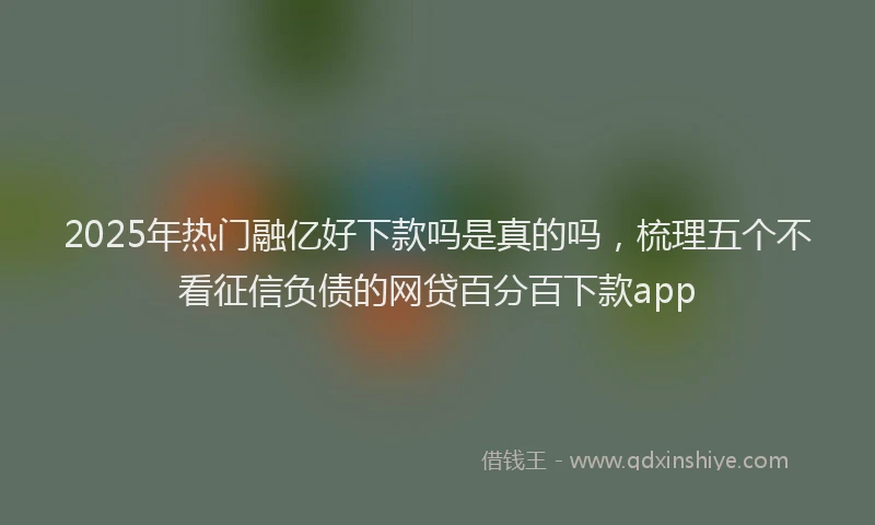 2025年热门融亿好下款吗是真的吗，梳理五个不看征信负债的网贷百分百下款app