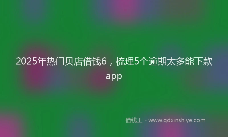 2025年热门贝店借钱6，梳理5个逾期太多能下款app