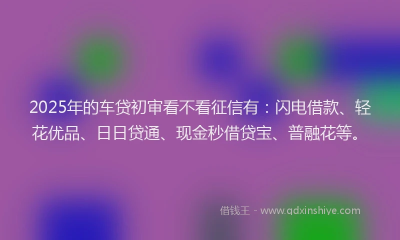2025年的车贷初审看不看征信有：闪电借款、轻花优品、日日贷通、现金秒借贷宝、普融花等。