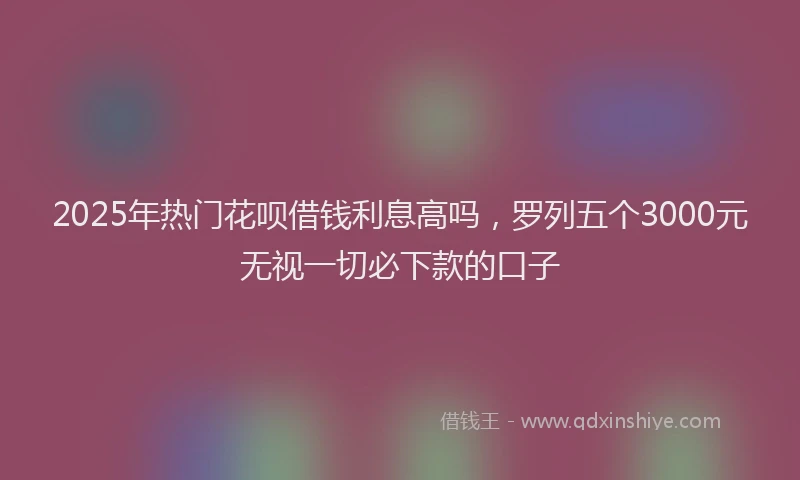 2025年热门花呗借钱利息高吗，罗列五个3000元无视一切必下款的口子