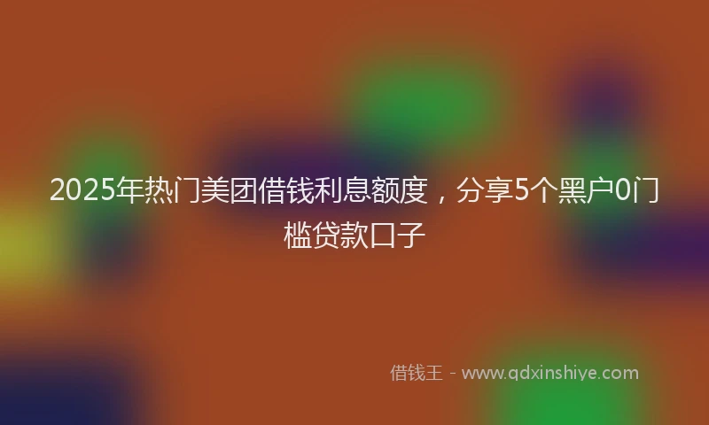 2025年热门美团借钱利息额度，分享5个黑户0门槛贷款口子