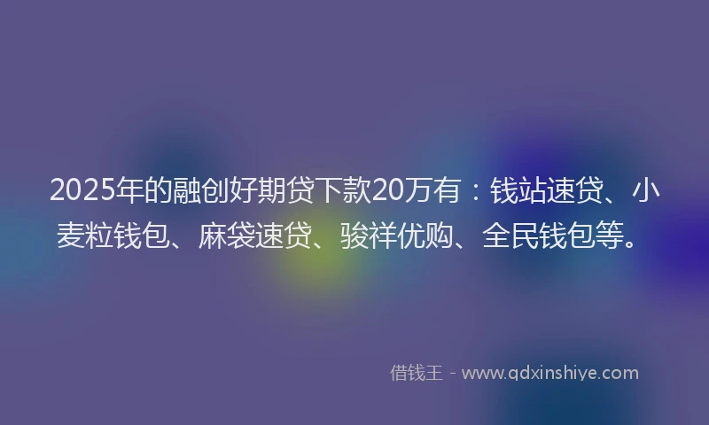 2025年的融创好期贷下款20万有：钱站速贷、小麦粒钱包、麻袋速贷、骏祥优购、全民钱包等。