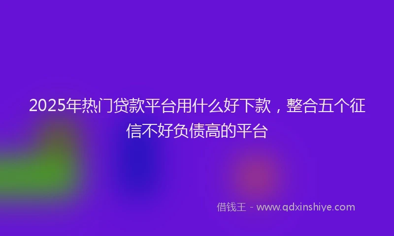 2025年热门贷款平台用什么好下款，整合五个征信不好负债高的平台