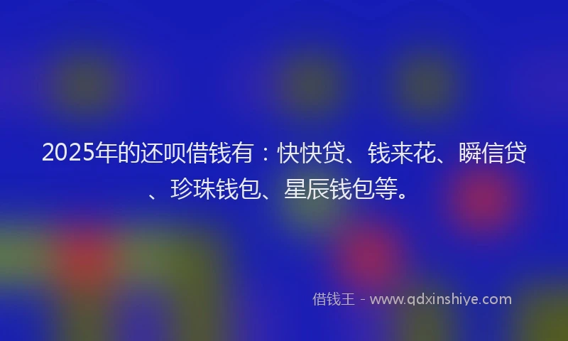 2025年的还呗借钱有：快快贷、钱来花、瞬信贷、珍珠钱包、星辰钱包等。
