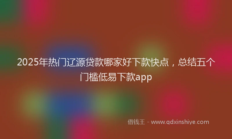 2025年热门辽源贷款哪家好下款快点，总结五个门槛低易下款app